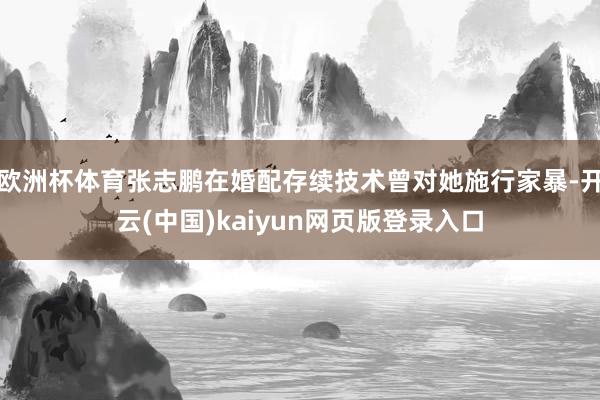 欧洲杯体育张志鹏在婚配存续技术曾对她施行家暴-开云(中国)kaiyun网页版登录入口
