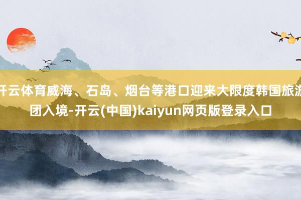 开云体育威海、石岛、烟台等港口迎来大限度韩国旅游团入境-开云(中国)kaiyun网页版登录入口