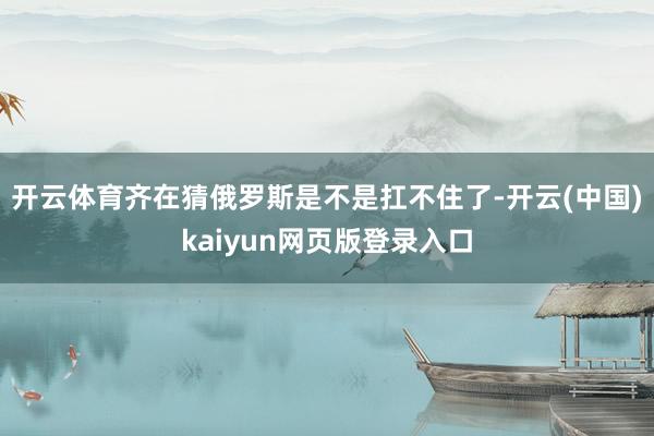 开云体育齐在猜俄罗斯是不是扛不住了-开云(中国)kaiyun网页版登录入口