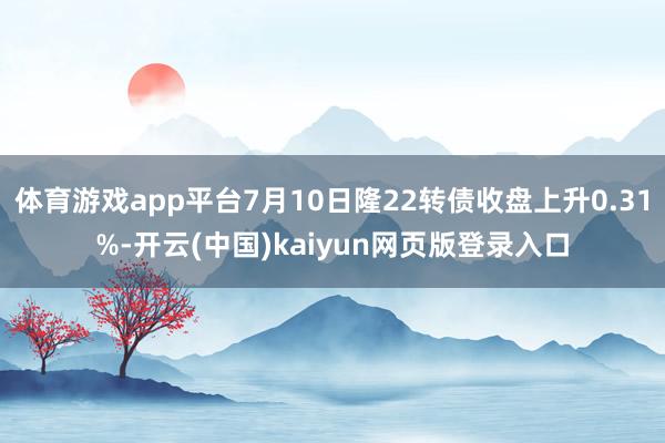 体育游戏app平台7月10日隆22转债收盘上升0.31%-开云(中国)kaiyun网页版登录入口