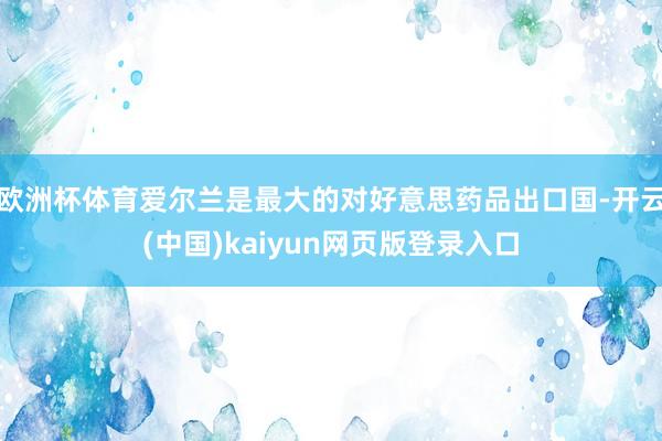 欧洲杯体育爱尔兰是最大的对好意思药品出口国-开云(中国)kaiyun网页版登录入口