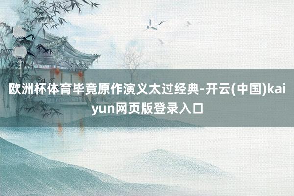 欧洲杯体育毕竟原作演义太过经典-开云(中国)kaiyun网页版登录入口