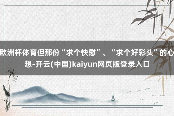 欧洲杯体育但那份“求个快慰”、“求个好彩头”的心想-开云(中国)kaiyun网页版登录入口