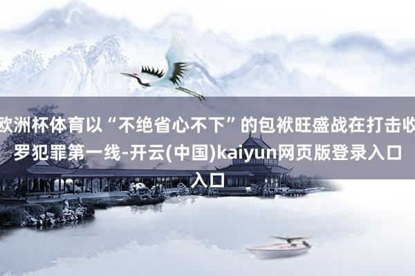 欧洲杯体育以“不绝省心不下”的包袱旺盛战在打击收罗犯罪第一线-开云(中国)kaiyun网页版登录入口