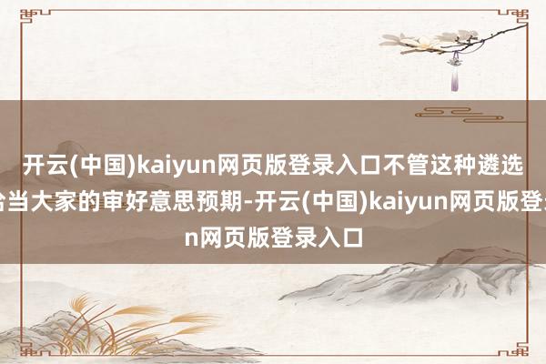 开云(中国)kaiyun网页版登录入口不管这种遴选是否恰当大家的审好意思预期-开云(中国)kaiyun网页版登录入口