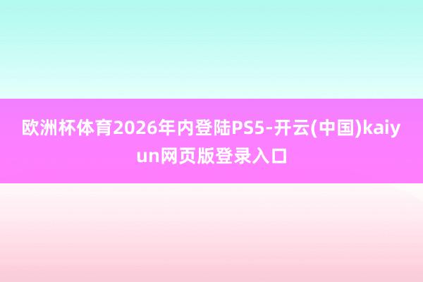 欧洲杯体育2026年内登陆PS5-开云(中国)kaiyun网页版登录入口